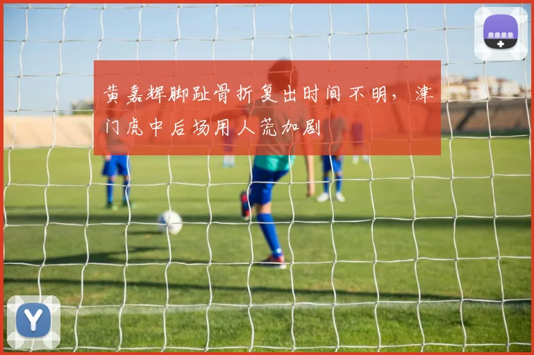 黄嘉辉脚趾骨折复出时间不明，津门虎中后场用人荒加剧